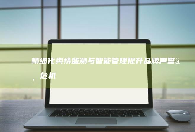 精细化舆情监测与智能管理：提升品牌声誉与危机应对能力